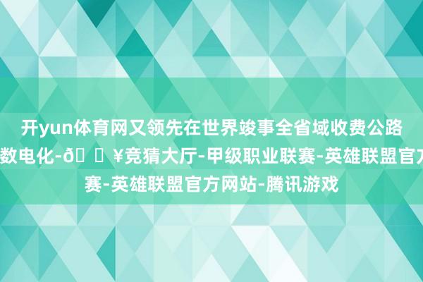 开yun体育网又领先在世界竣事全省域收费公路通行费发票一起数电化-🔥竞猜大厅-甲级职业联赛-英雄联盟官方网站-腾讯游戏