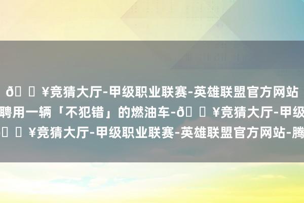 🔥竞猜大厅-甲级职业联赛-英雄联盟官方网站-腾讯游戏堂弟可能会聘用一辆「不犯错」的燃油车-🔥竞猜大厅-甲级职业联赛-英雄联盟官方网站-腾讯游戏