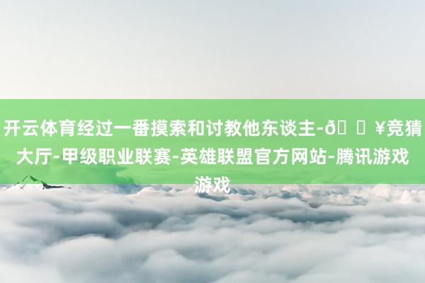 开云体育经过一番摸索和讨教他东谈主-🔥竞猜大厅-甲级职业联赛-英雄联盟官方网站-腾讯游戏