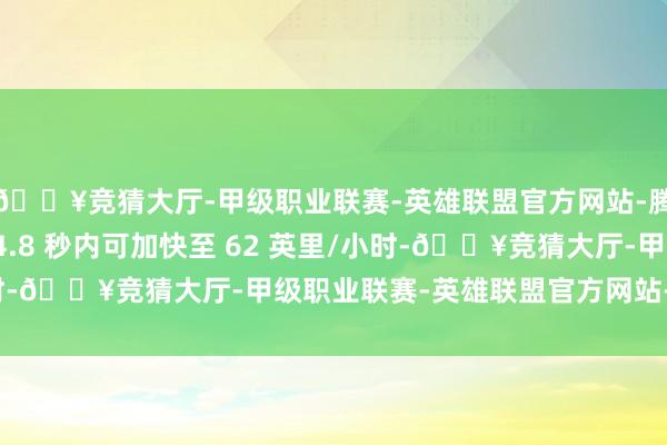 🔥竞猜大厅-甲级职业联赛-英雄联盟官方网站-腾讯游戏速率也稍慢(4.8 秒内可加快至 62 英里/小时-🔥竞猜大厅-甲级职业联赛-英雄联盟官方网站-腾讯游戏