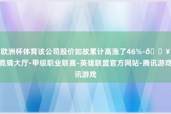 欧洲杯体育该公司股价如故累计高涨了46%-🔥竞猜大厅-甲级职业联赛-英雄联盟官方网站-腾讯游戏