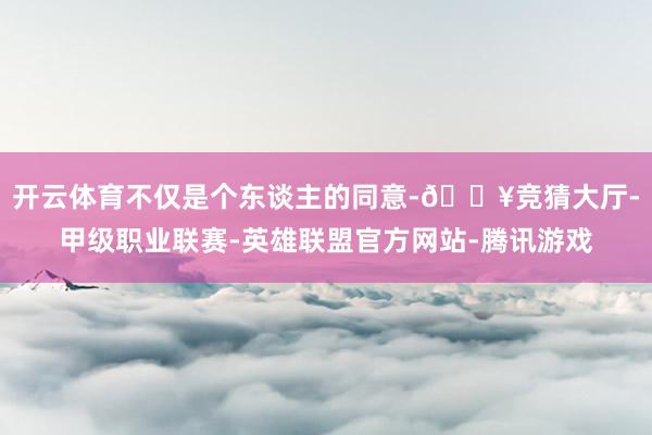 开云体育不仅是个东谈主的同意-🔥竞猜大厅-甲级职业联赛-英雄联盟官方网站-腾讯游戏