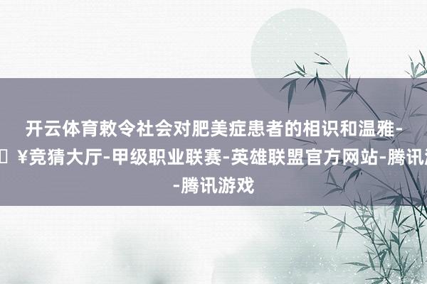 开云体育敕令社会对肥美症患者的相识和温雅-🔥竞猜大厅-甲级职业联赛-英雄联盟官方网站-腾讯游戏