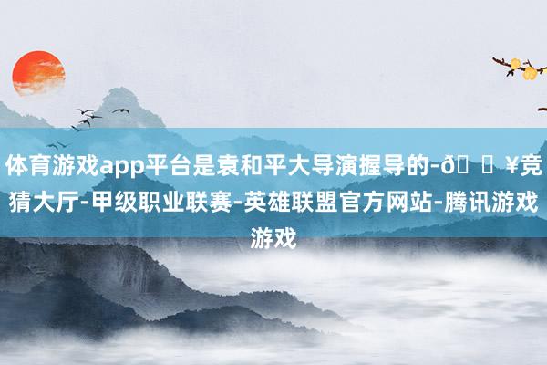 体育游戏app平台是袁和平大导演握导的-🔥竞猜大厅-甲级职业联赛-英雄联盟官方网站-腾讯游戏