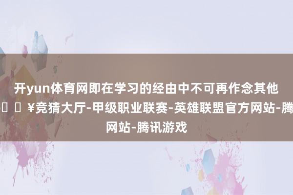 开yun体育网即在学习的经由中不可再作念其他事情-🔥竞猜大厅-甲级职业联赛-英雄联盟官方网站-腾讯游戏
