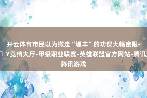开云体育市民以为撤走“堤丰”的功课大幅宽限-🔥竞猜大厅-甲级职业联赛-英雄联盟官方网站-腾讯游戏