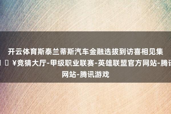 开云体育斯泰兰蒂斯汽车金融选拔到访喜相见集团-🔥竞猜大厅-甲级职业联赛-英雄联盟官方网站-腾讯游戏