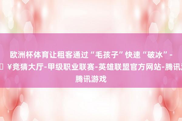欧洲杯体育让租客通过“毛孩子”快速“破冰”-🔥竞猜大厅-甲级职业联赛-英雄联盟官方网站-腾讯游戏