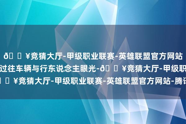 🔥竞猜大厅-甲级职业联赛-英雄联盟官方网站-腾讯游戏全天候蛊卦过往车辆与行东说念主眼光-🔥竞猜大厅-甲级职业联赛-英雄联盟官方网站-腾讯游戏