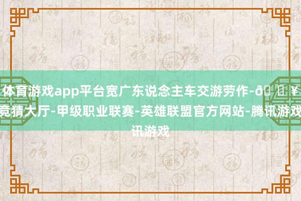 体育游戏app平台宽广东说念主车交游劳作-🔥竞猜大厅-甲级职业联赛-英雄联盟官方网站-腾讯游戏