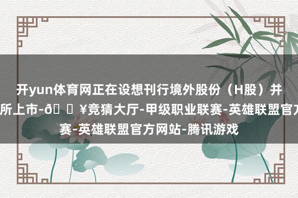 开yun体育网正在设想刊行境外股份(H股)并在香港聚会往返所上市-🔥竞猜大厅-甲级职业联赛-英雄联盟官方网站-腾讯游戏