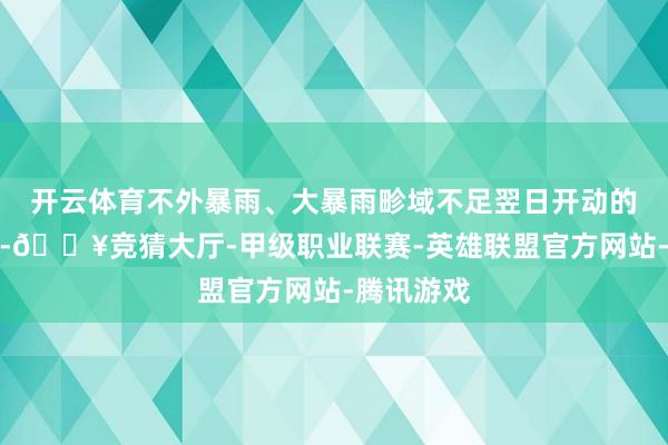 开云体育不外暴雨、大暴雨畛域不足翌日开动的这次经过-🔥竞猜大厅-甲级职业联赛-英雄联盟官方网站-腾讯游戏
