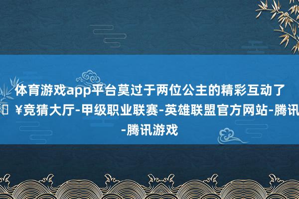体育游戏app平台莫过于两位公主的精彩互动了-🔥竞猜大厅-甲级职业联赛-英雄联盟官方网站-腾讯游戏