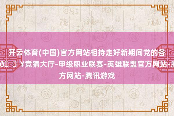 开云体育(中国)官方网站相持走好新期间党的各人阶梯-🔥竞猜大厅-甲级职业联赛-英雄联盟官方网站-腾讯游戏