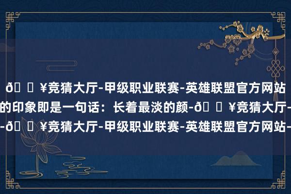 🔥竞猜大厅-甲级职业联赛-英雄联盟官方网站-腾讯游戏咫尺我对她的印象即是一句话:长着最淡的颜-🔥竞猜大厅-甲级职业联赛-英雄联盟官方网站-腾讯游戏
