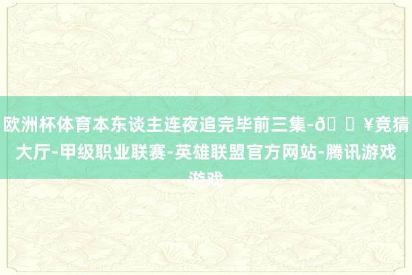 欧洲杯体育本东谈主连夜追完毕前三集-🔥竞猜大厅-甲级职业联赛-英雄联盟官方网站-腾讯游戏