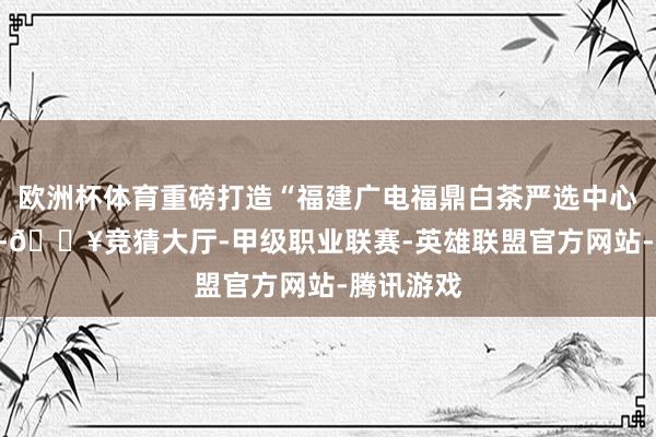欧洲杯体育重磅打造“福建广电福鼎白茶严选中心”专属IP-🔥竞猜大厅-甲级职业联赛-英雄联盟官方网站-腾讯游戏