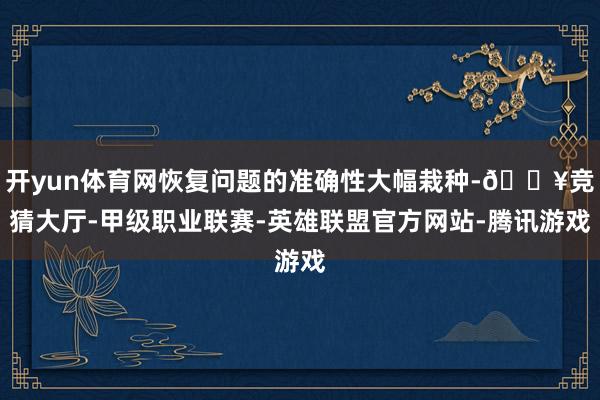 开yun体育网恢复问题的准确性大幅栽种-🔥竞猜大厅-甲级职业联赛-英雄联盟官方网站-腾讯游戏