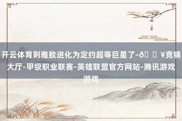 开云体育则雅致进化为定约超等巨星了-🔥竞猜大厅-甲级职业联赛-英雄联盟官方网站-腾讯游戏