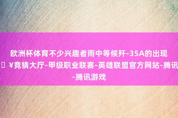 欧洲杯体育不少兴趣者雨中等候歼-35A的出现-🔥竞猜大厅-甲级职业联赛-英雄联盟官方网站-腾讯游戏