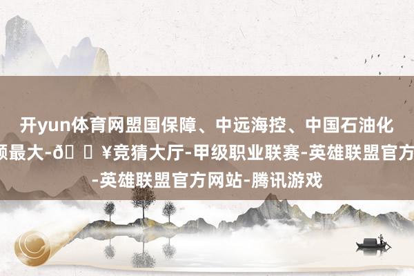开yun体育网盟国保障、中远海控、中国石油化工股份回购金额最大-🔥竞猜大厅-甲级职业联赛-英雄联盟官方网站-腾讯游戏