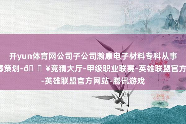 开yun体育网公司子公司瀚康电子材料专科从事锂电添加剂坐蓐策划-🔥竞猜大厅-甲级职业联赛-英雄联盟官方网站-腾讯游戏