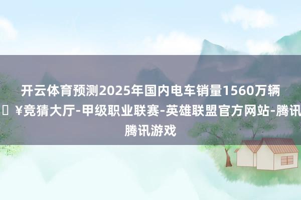 开云体育预测2025年国内电车销量1560万辆-🔥竞猜大厅-甲级职业联赛-英雄联盟官方网站-腾讯游戏