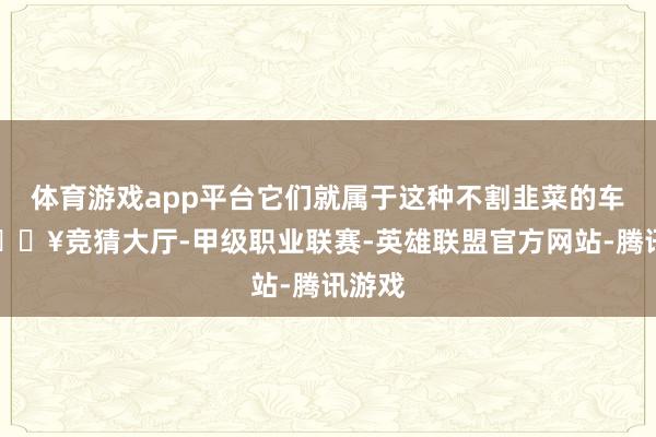 体育游戏app平台它们就属于这种不割韭菜的车型-🔥竞猜大厅-甲级职业联赛-英雄联盟官方网站-腾讯游戏