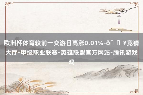 欧洲杯体育较前一交游日高涨0.01%-🔥竞猜大厅-甲级职业联赛-英雄联盟官方网站-腾讯游戏
