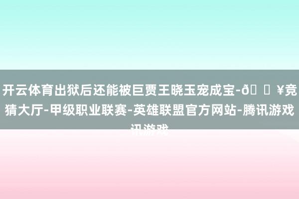 开云体育出狱后还能被巨贾王晓玉宠成宝-🔥竞猜大厅-甲级职业联赛-英雄联盟官方网站-腾讯游戏