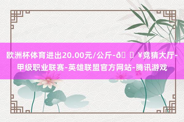 欧洲杯体育进出20.00元/公斤-🔥竞猜大厅-甲级职业联赛-英雄联盟官方网站-腾讯游戏