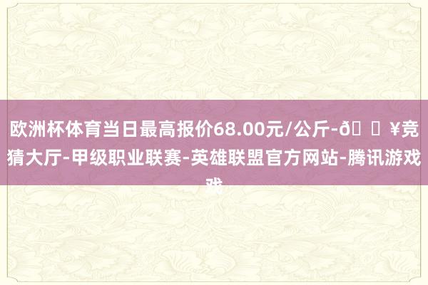欧洲杯体育当日最高报价68.00元/公斤-🔥竞猜大厅-甲级职业联赛-英雄联盟官方网站-腾讯游戏
