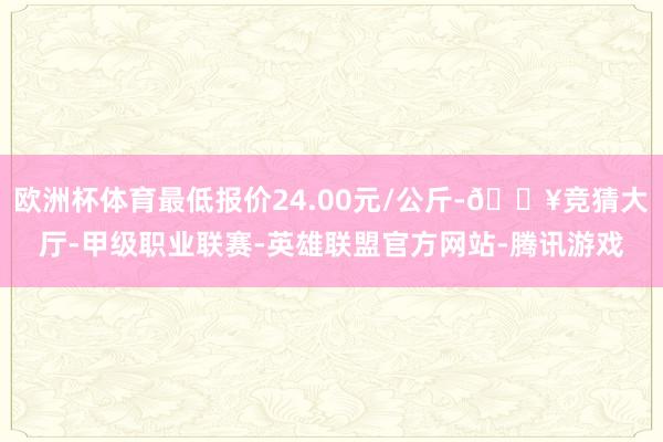 欧洲杯体育最低报价24.00元/公斤-🔥竞猜大厅-甲级职业联赛-英雄联盟官方网站-腾讯游戏