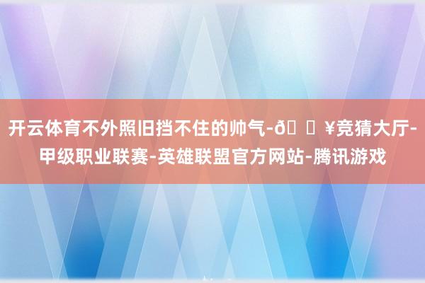 开云体育不外照旧挡不住的帅气-🔥竞猜大厅-甲级职业联赛-英雄联盟官方网站-腾讯游戏