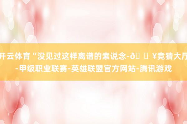 开云体育“没见过这样离谱的索说念-🔥竞猜大厅-甲级职业联赛-英雄联盟官方网站-腾讯游戏