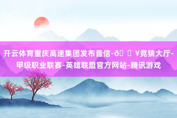 开云体育重庆高速集团发布音信-🔥竞猜大厅-甲级职业联赛-英雄联盟官方网站-腾讯游戏