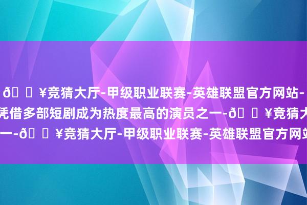 🔥竞猜大厅-甲级职业联赛-英雄联盟官方网站-腾讯游戏8.陈添祥本年凭借多部短剧成为热度最高的演员之一-🔥竞猜大厅-甲级职业联赛-英雄联盟官方网站-腾讯游戏