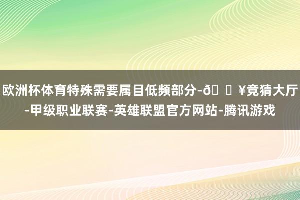 欧洲杯体育特殊需要属目低频部分-🔥竞猜大厅-甲级职业联赛-英雄联盟官方网站-腾讯游戏