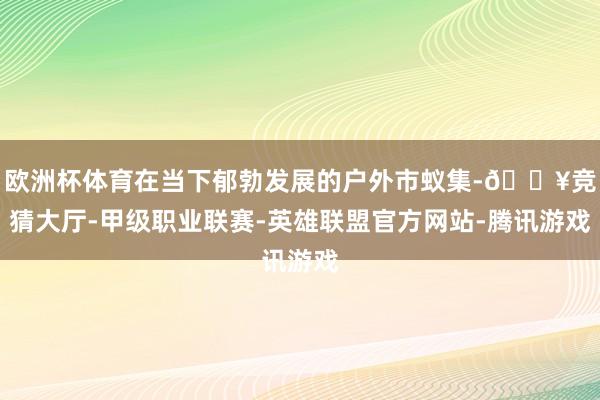 欧洲杯体育在当下郁勃发展的户外市蚁集-🔥竞猜大厅-甲级职业联赛-英雄联盟官方网站-腾讯游戏