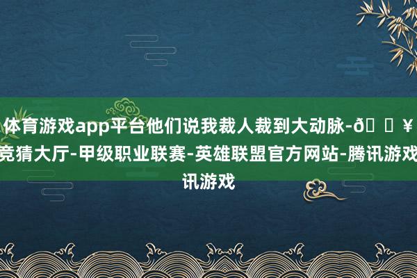 体育游戏app平台他们说我裁人裁到大动脉-🔥竞猜大厅-甲级职业联赛-英雄联盟官方网站-腾讯游戏