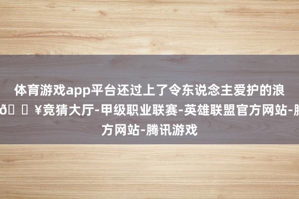 体育游戏app平台还过上了令东说念主爱护的浪掷生涯-🔥竞猜大厅-甲级职业联赛-英雄联盟官方网站-腾讯游戏