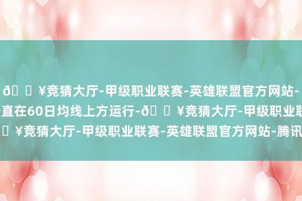 🔥竞猜大厅-甲级职业联赛-英雄联盟官方网站-腾讯游戏1.前期股价一直在60日均线上方运行-🔥竞猜大厅-甲级职业联赛-英雄联盟官方网站-腾讯游戏