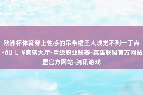 欧洲杯体育穿上性感的吊带裙王人嗅觉不到一丁点的“欲感”-🔥竞猜大厅-甲级职业联赛-英雄联盟官方网站-腾讯游戏