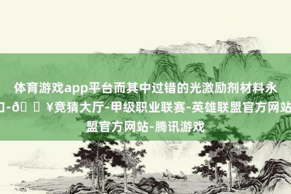 体育游戏app平台而其中过错的光激励剂材料永恒依赖入口-🔥竞猜大厅-甲级职业联赛-英雄联盟官方网站-腾讯游戏