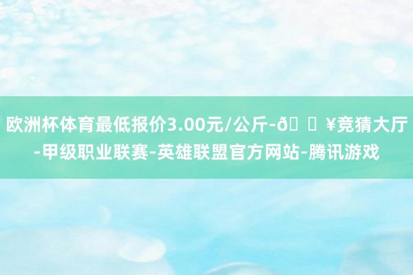 欧洲杯体育最低报价3.00元/公斤-🔥竞猜大厅-甲级职业联赛-英雄联盟官方网站-腾讯游戏