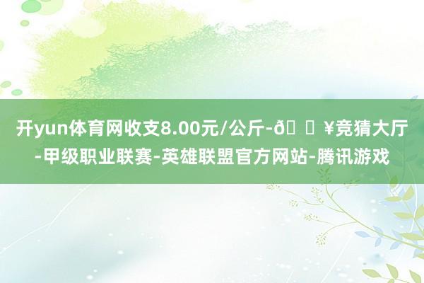 开yun体育网收支8.00元/公斤-🔥竞猜大厅-甲级职业联赛-英雄联盟官方网站-腾讯游戏