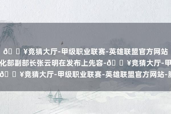 🔥竞猜大厅-甲级职业联赛-英雄联盟官方网站-腾讯游戏工业和信息化部副部长张云明在发布上先容-🔥竞猜大厅-甲级职业联赛-英雄联盟官方网站-腾讯游戏