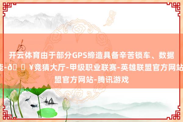 开云体育由于部分GPS缔造具备辛苦锁车、数据回传等功能-🔥竞猜大厅-甲级职业联赛-英雄联盟官方网站-腾讯游戏