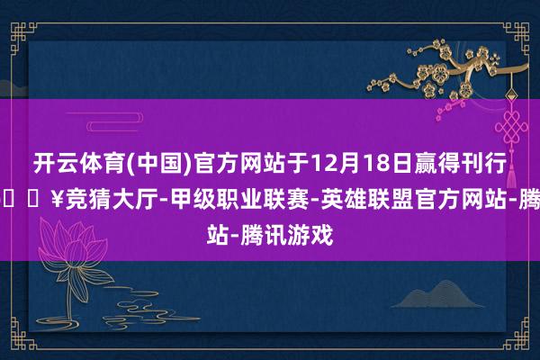 开云体育(中国)官方网站于12月18日赢得刊行许可-🔥竞猜大厅-甲级职业联赛-英雄联盟官方网站-腾讯游戏