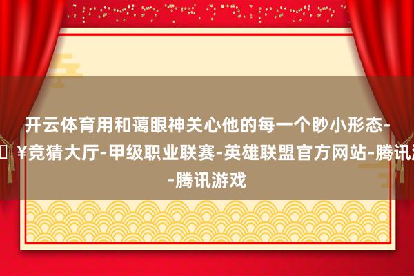 开云体育用和蔼眼神关心他的每一个眇小形态-🔥竞猜大厅-甲级职业联赛-英雄联盟官方网站-腾讯游戏